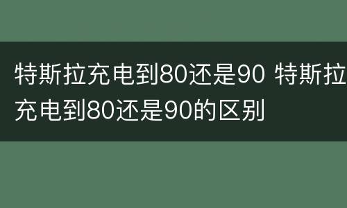 特斯拉充电到80还是90 特斯拉充电到80还是90的区别