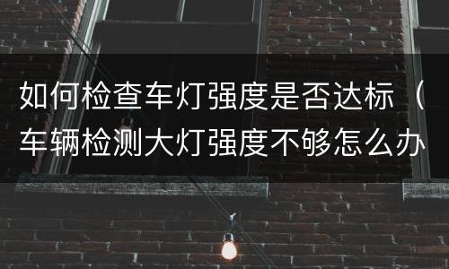 如何检查车灯强度是否达标（车辆检测大灯强度不够怎么办）