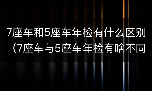 7座车和5座车年检有什么区别（7座车与5座车年检有啥不同）
