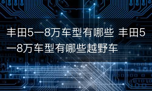 丰田5一8万车型有哪些 丰田5一8万车型有哪些越野车