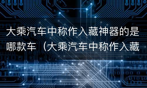大乘汽车中称作入藏神器的是哪款车（大乘汽车中称作入藏神器的是哪款车型）