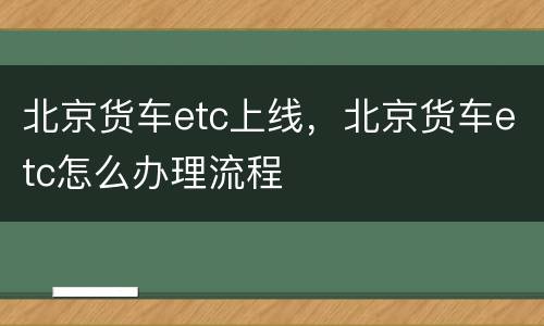 北京货车etc上线，北京货车etc怎么办理流程