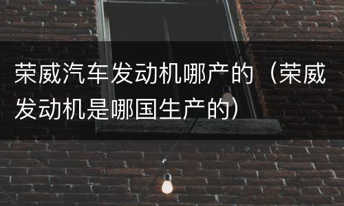 荣威汽车发动机哪产的（荣威发动机是哪国生产的）