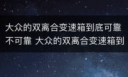 大众的双离合变速箱到底可靠不可靠 大众的双离合变速箱到底可靠不可靠呢