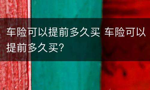 车险可以提前多久买 车险可以提前多久买?