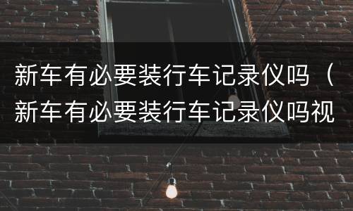 新车有必要装行车记录仪吗（新车有必要装行车记录仪吗视频）