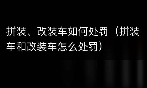 拼装、改装车如何处罚（拼装车和改装车怎么处罚）