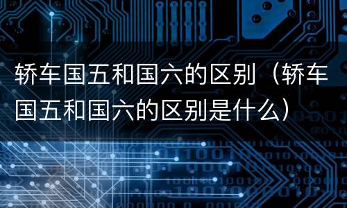 轿车国五和国六的区别（轿车国五和国六的区别是什么）