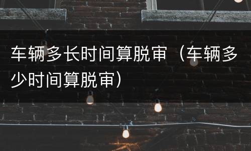 车辆多长时间算脱审（车辆多少时间算脱审）