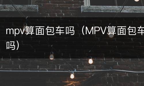 mpv算面包车吗（MPV算面包车吗）