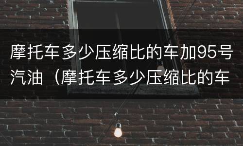 摩托车多少压缩比的车加95号汽油（摩托车多少压缩比的车加95号汽油好）