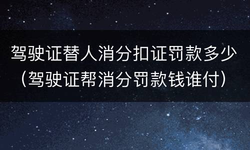 驾驶证替人消分扣证罚款多少（驾驶证帮消分罚款钱谁付）