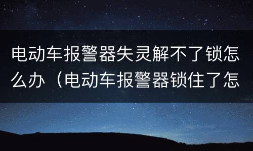 电动车报警器失灵解不了锁怎么办（电动车报警器锁住了怎么办）