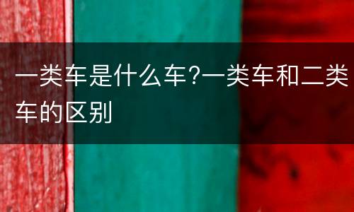 一类车是什么车?一类车和二类车的区别