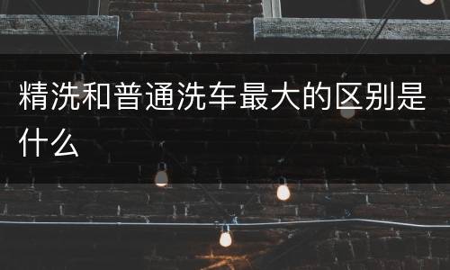 精洗和普通洗车最大的区别是什么