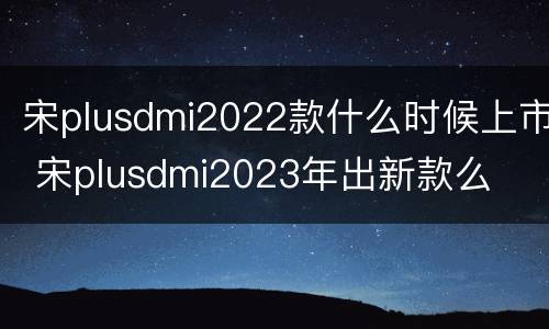 宋plusdmi2022款什么时候上市 宋plusdmi2023年出新款么