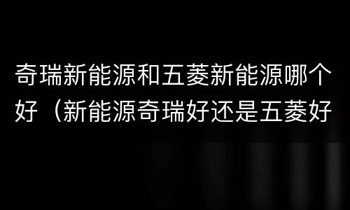 奇瑞新能源和五菱新能源哪个好（新能源奇瑞好还是五菱好）