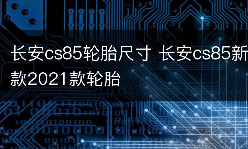 长安cs85轮胎尺寸 长安cs85新款2021款轮胎