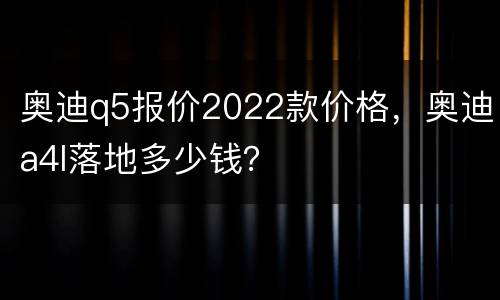 奥迪q5报价2022款价格，奥迪a4l落地多少钱？