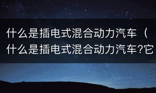 什么是插电式混合动力汽车（什么是插电式混合动力汽车?它有什么优缺点?）