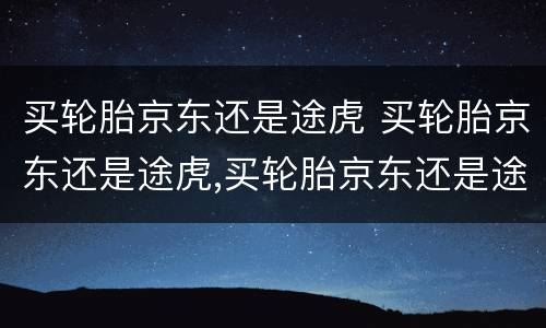 买轮胎京东还是途虎 买轮胎京东还是途虎,买轮胎京东还是途虎便宜?