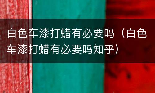 白色车漆打蜡有必要吗（白色车漆打蜡有必要吗知乎）