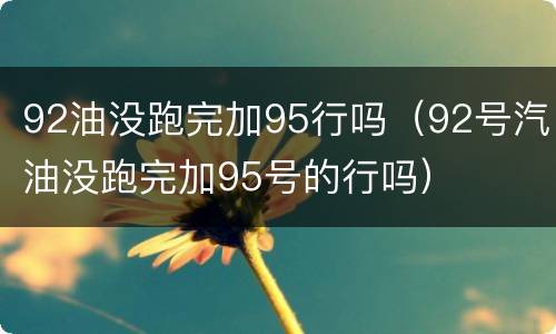 92油没跑完加95行吗（92号汽油没跑完加95号的行吗）