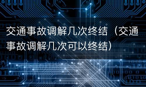 交通事故调解几次终结（交通事故调解几次可以终结）