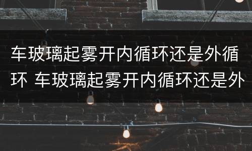 车玻璃起雾开内循环还是外循环 车玻璃起雾开内循环还是外循环好