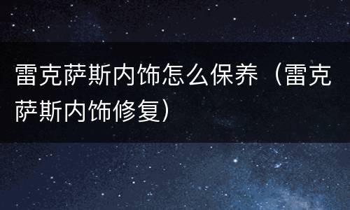 雷克萨斯内饰怎么保养（雷克萨斯内饰修复）