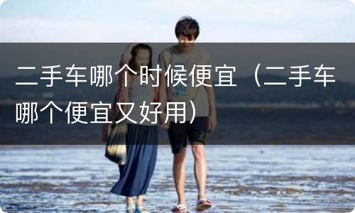 二手车哪个时候便宜（二手车哪个便宜又好用）