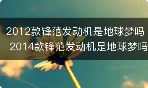 2012款锋范发动机是地球梦吗 2014款锋范发动机是地球梦吗