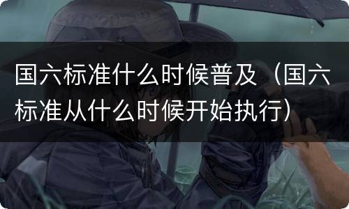 国六标准什么时候普及（国六标准从什么时候开始执行）