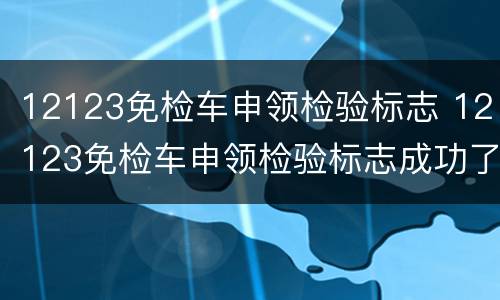 12123免检车申领检验标志 12123免检车申领检验标志成功了,去哪里拿