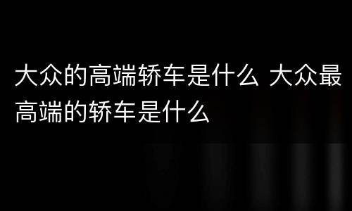 大众的高端轿车是什么 大众最高端的轿车是什么