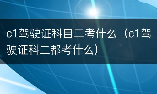 c1驾驶证科目二考什么（c1驾驶证科二都考什么）