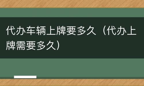 代办车辆上牌要多久（代办上牌需要多久）