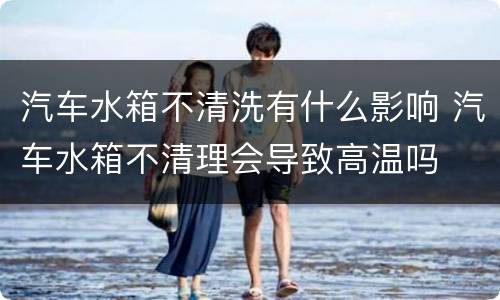 汽车水箱不清洗有什么影响 汽车水箱不清理会导致高温吗
