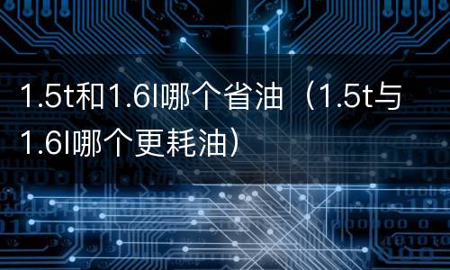 1.5t和1.6l哪个省油（1.5t与1.6l哪个更耗油）