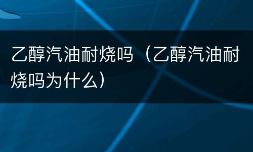 乙醇汽油耐烧吗（乙醇汽油耐烧吗为什么）