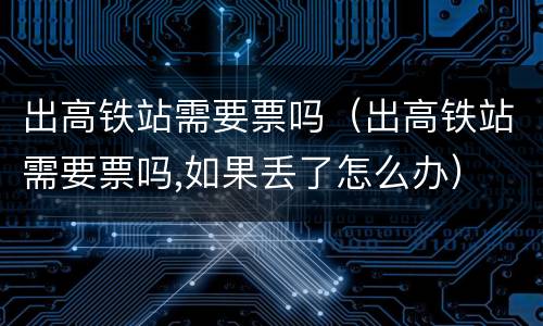 出高铁站需要票吗（出高铁站需要票吗,如果丢了怎么办）