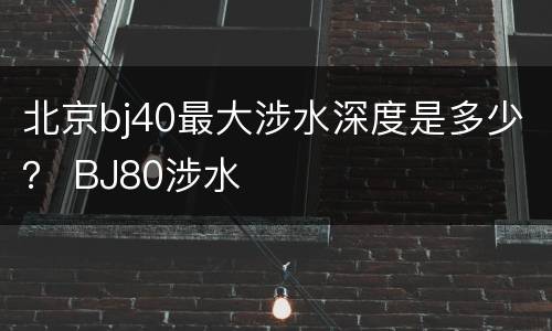 北京bj40最大涉水深度是多少？ BJ80涉水
