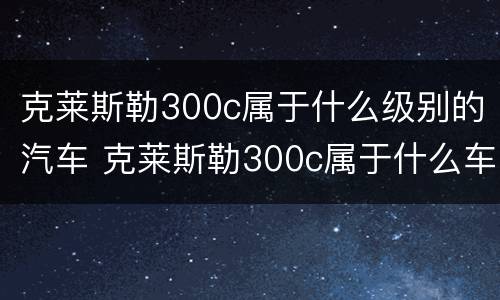 克莱斯勒300c属于什么级别的汽车 克莱斯勒300c属于什么车型