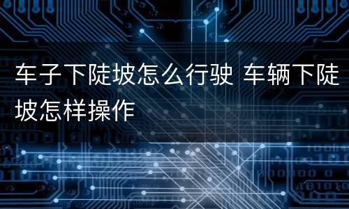 车子下陡坡怎么行驶 车辆下陡坡怎样操作