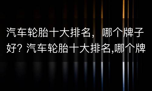 汽车轮胎十大排名，哪个牌子好? 汽车轮胎十大排名,哪个牌子好些