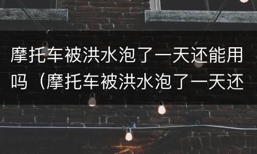 摩托车被洪水泡了一天还能用吗（摩托车被洪水泡了一天还能用吗）