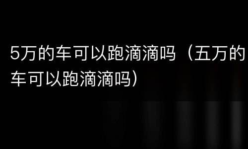 5万的车可以跑滴滴吗（五万的车可以跑滴滴吗）