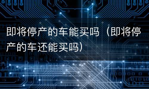 即将停产的车能买吗（即将停产的车还能买吗）