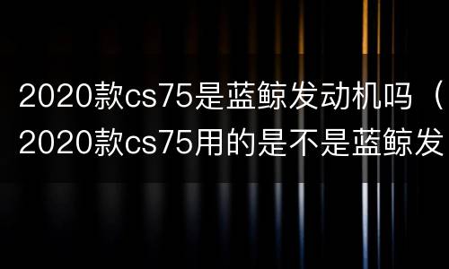 2020款cs75是蓝鲸发动机吗（2020款cs75用的是不是蓝鲸发动机）