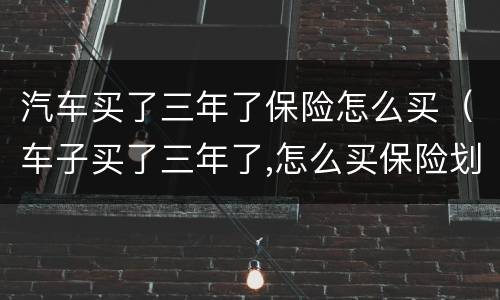 汽车买了三年了保险怎么买（车子买了三年了,怎么买保险划算）